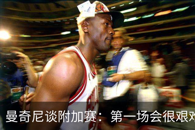 曼奇尼谈附加赛：第一场会很艰难 下一轮反而好踢